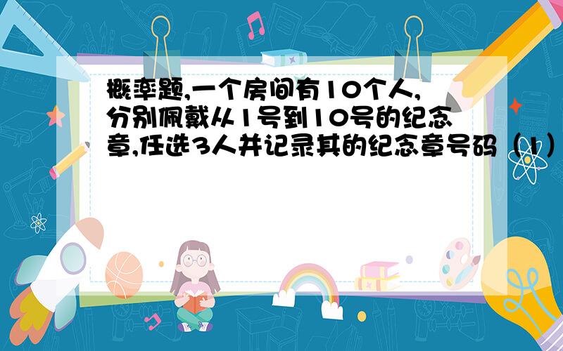 概率题,一个房间有10个人,分别佩戴从1号到10号的纪念章,任选3人并记录其的纪念章号码（1）求最小号码为5的概率（2）