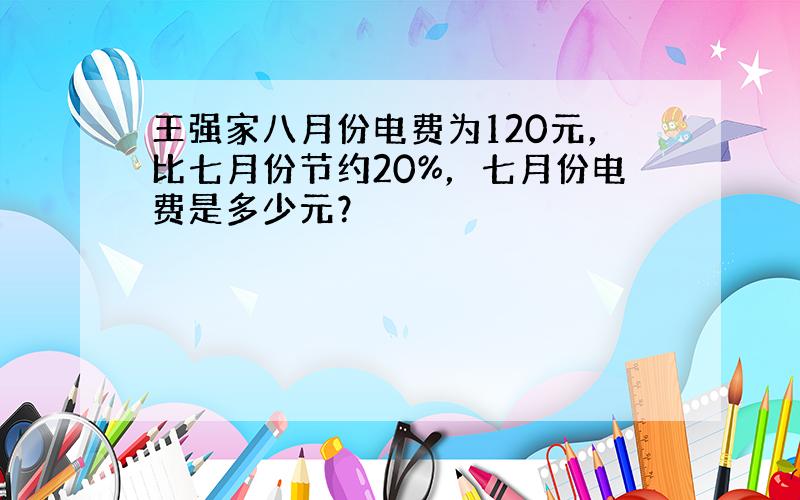 王强家八月份电费为120元，比七月份节约20%，七月份电费是多少元？