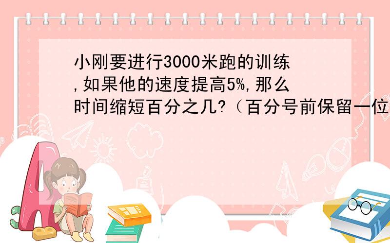 小刚要进行3000米跑的训练,如果他的速度提高5%,那么时间缩短百分之几?（百分号前保留一位小数）说意思.