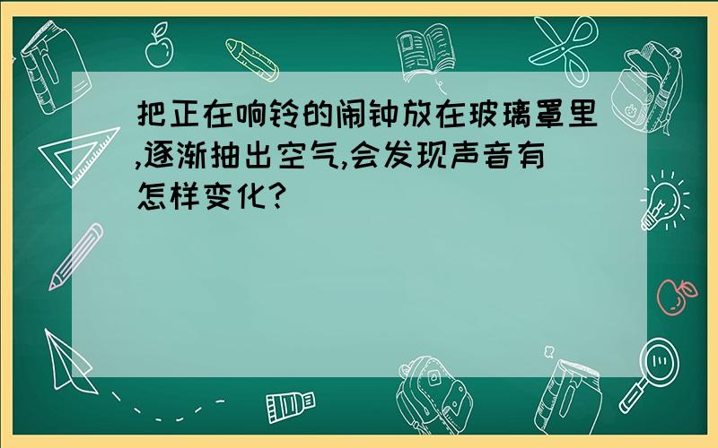 把正在响铃的闹钟放在玻璃罩里,逐渐抽出空气,会发现声音有怎样变化?