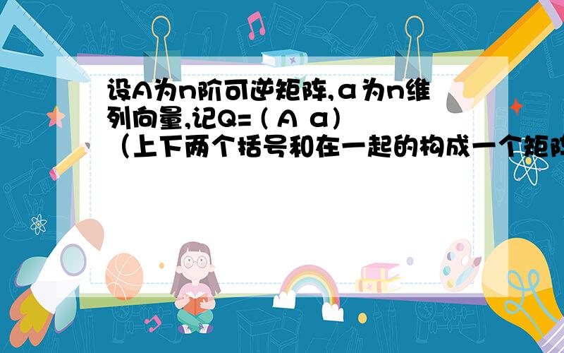 设A为n阶可逆矩阵,α为n维列向量,记Q= ( A α)（上下两个括号和在一起的构成一个矩阵） (αT 1)