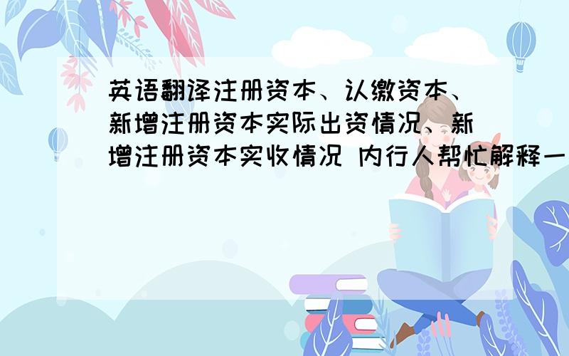 英语翻译注册资本、认缴资本、新增注册资本实际出资情况、新增注册资本实收情况 内行人帮忙解释一下各自的中文意思,再翻译成英