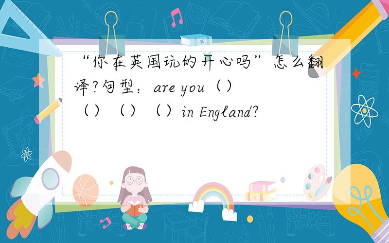 “你在英国玩的开心吗”怎么翻译?句型：are you（）（）（）（）in England?