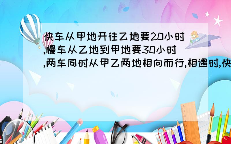 快车从甲地开往乙地要20小时,慢车从乙地到甲地要30小时,两车同时从甲乙两地相向而行,相遇时,快车比慢车