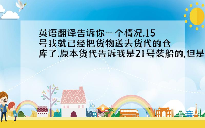 英语翻译告诉你一个情况.15号我就已经把货物送去货代的仓库了.原本货代告诉我是21号装船的,但是现在他们又告诉我说海关要