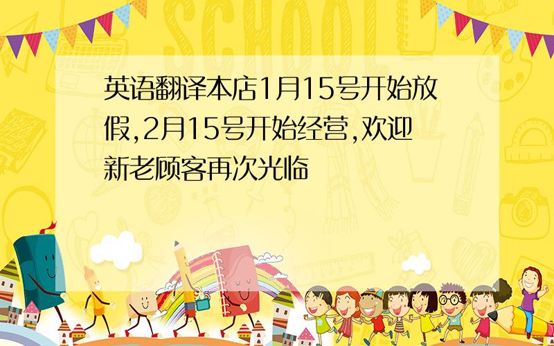 英语翻译本店1月15号开始放假,2月15号开始经营,欢迎新老顾客再次光临