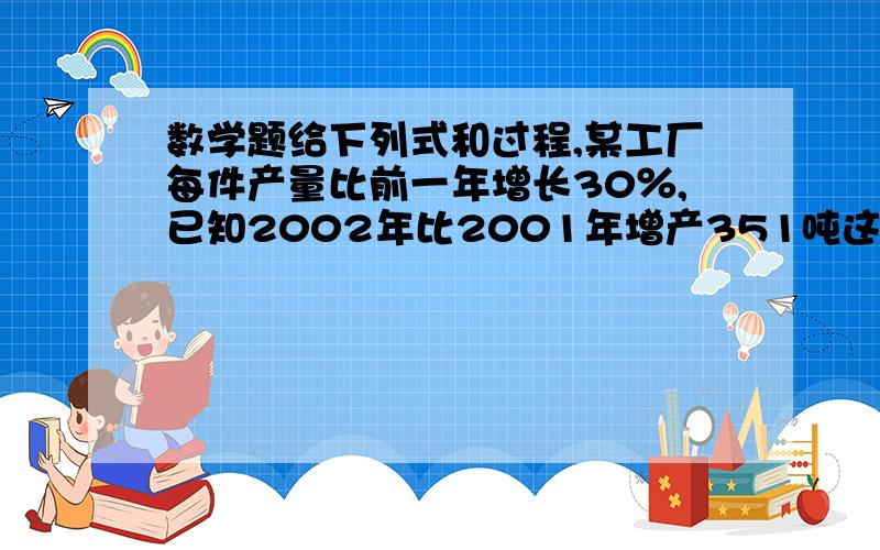 数学题给下列式和过程,某工厂每件产量比前一年增长30％,已知2002年比2001年增产351吨这个工厂2000年产?