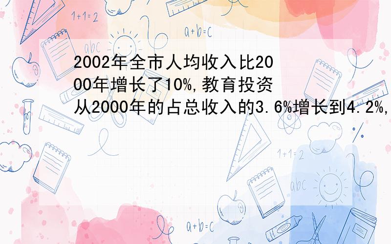 2002年全市人均收入比2000年增长了10%,教育投资从2000年的占总收入的3.6%增长到4.2%,现在已知2002