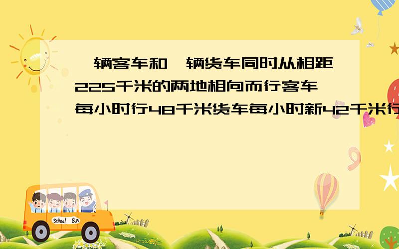 一辆客车和一辆货车同时从相距225千米的两地相向而行客车每小时行48千米货车每小时新42千米行了几小时后