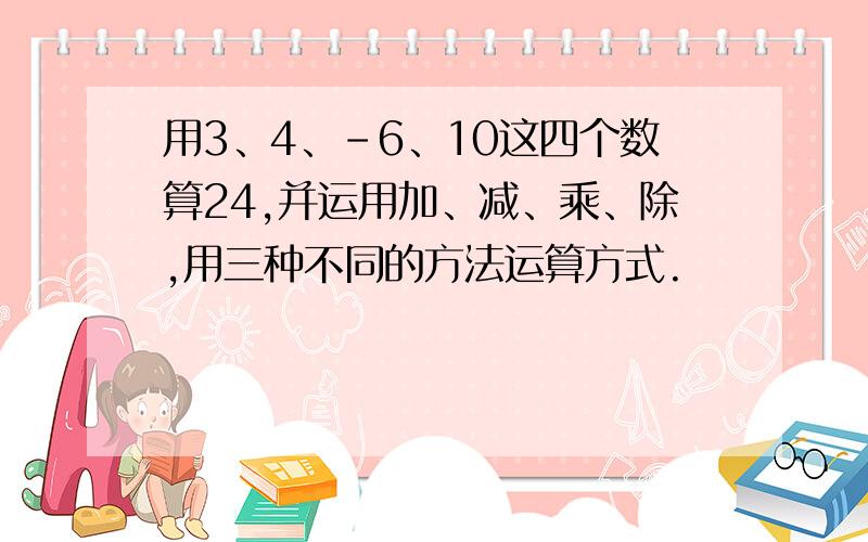 用3、4、-6、10这四个数算24,并运用加、减、乘、除,用三种不同的方法运算方式.