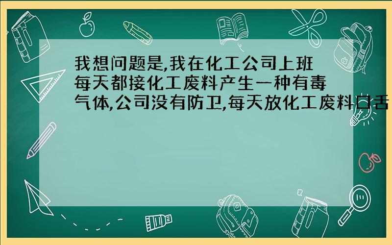 我想问题是,我在化工公司上班每天都接化工废料产生一种有毒气体,公司没有防卫,每天放化工废料口舌苦...