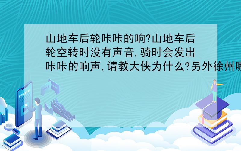 山地车后轮咔咔的响?山地车后轮空转时没有声音,骑时会发出咔咔的响声,请教大侠为什么?另外徐州哪个地方有修山地车的?我的山