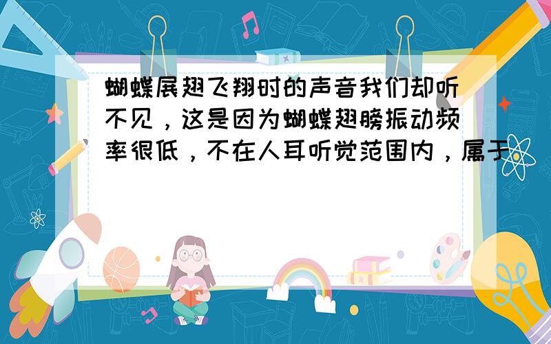 蝴蝶展翅飞翔时的声音我们却听不见，这是因为蝴蝶翅膀振动频率很低，不在人耳听觉范围内，属于______（填“超声”或“次声