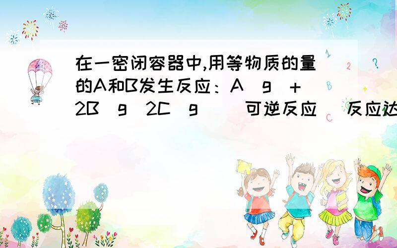 在一密闭容器中,用等物质的量的A和B发生反应：A（g）+2B（g）2C(g) (可逆反应) 反应达到平衡时,若混合气体中