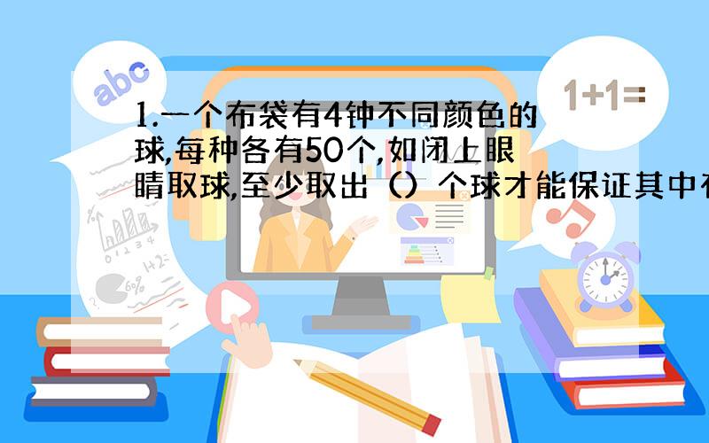 1.一个布袋有4钟不同颜色的球,每种各有50个,如闭上眼睛取球,至少取出（）个球才能保证其中有5个颜色相同