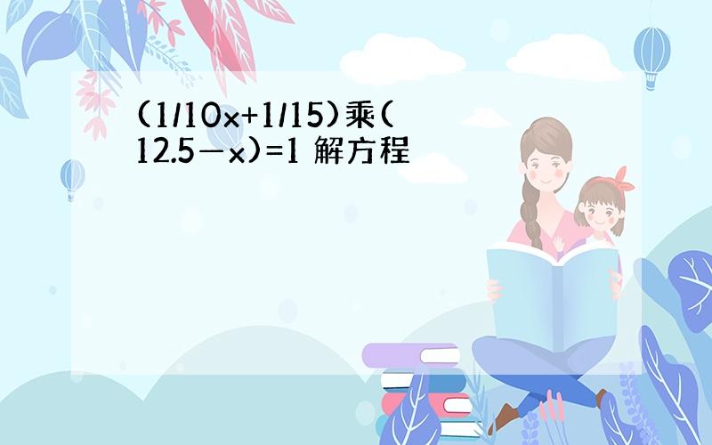 (1/10x+1/15)乘(12.5—x)=1 解方程