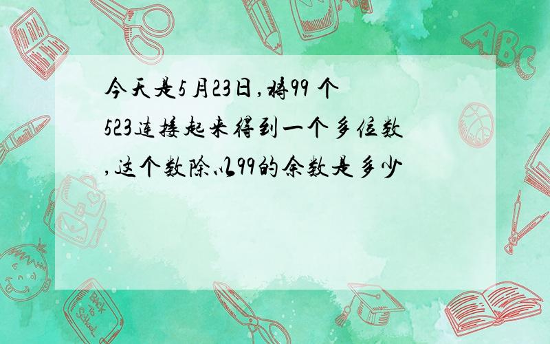 今天是5月23日,将99 个523连接起来得到一个多位数,这个数除以99的余数是多少