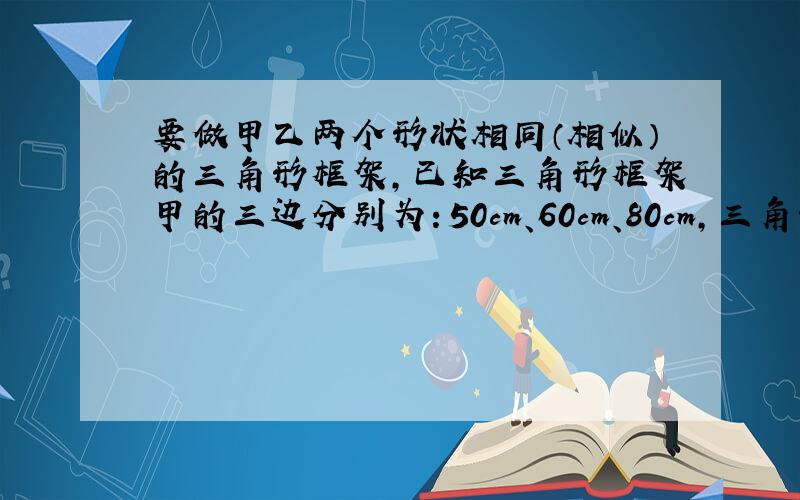 要做甲乙两个形状相同（相似）的三角形框架,已知三角形框架甲的三边分别为：50cm、60cm、80cm,三角形框架乙的一边