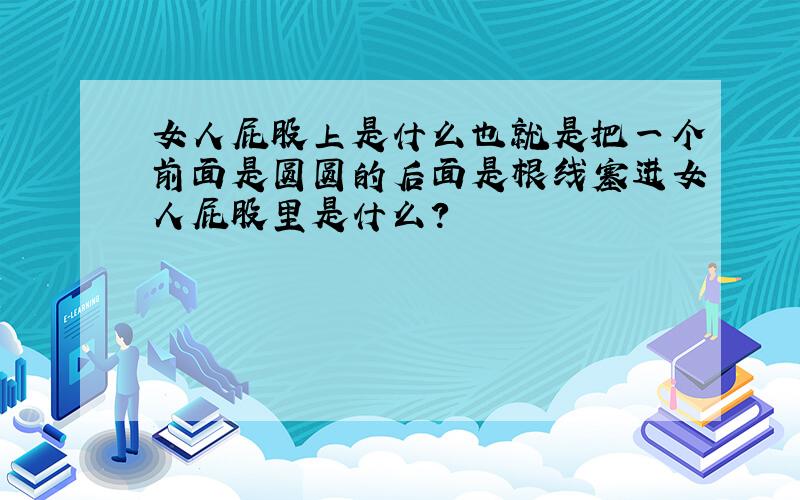 女人屁股上是什么也就是把一个前面是圆圆的后面是根线塞进女人屁股里是什么?