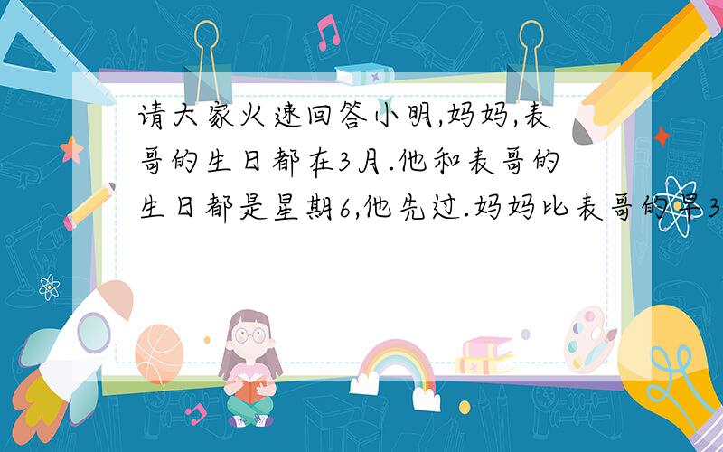 请大家火速回答小明,妈妈,表哥的生日都在3月.他和表哥的生日都是星期6,他先过.妈妈比表哥的早3天,他们的3人的生日和是