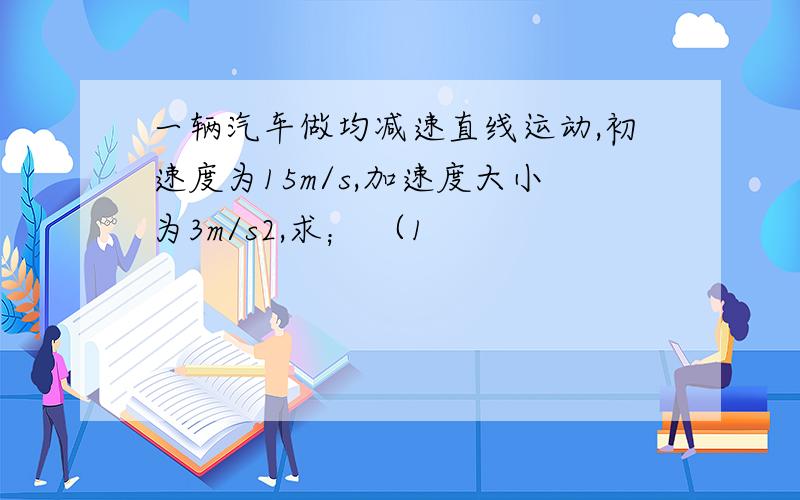 一辆汽车做均减速直线运动,初速度为15m/s,加速度大小为3m/s2,求； （1