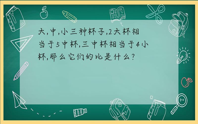 大,中,小三种杯子,2大杯相当于5中杯,三中杯相当于4小杯,那么它们的比是什么?