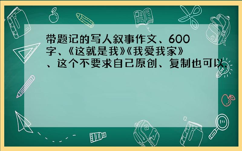 带题记的写人叙事作文、600字、《这就是我》《我爱我家》、这个不要求自己原创、复制也可以.