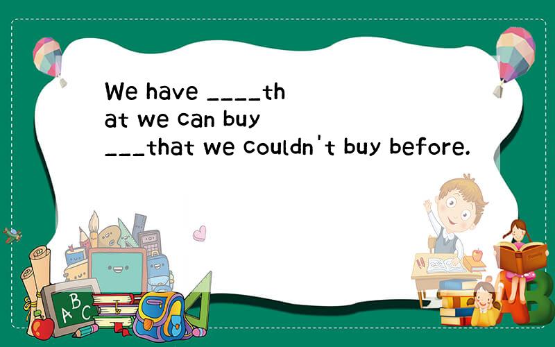 We have ____that we can buy ___that we couldn't buy before.