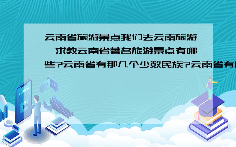 云南省旅游景点我们去云南旅游,求教云南省著名旅游景点有哪些?云南省有那几个少数民族?云南省有哪些著名特产,可以送人的?还