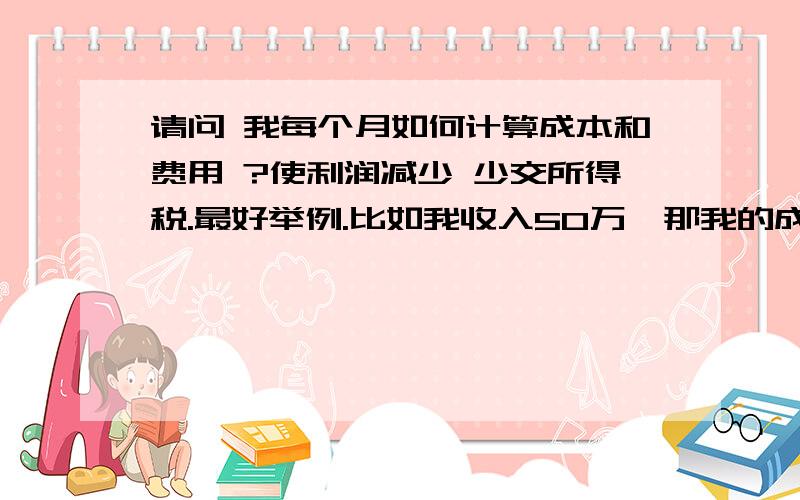 请问 我每个月如何计算成本和费用 ?使利润减少 少交所得税.最好举例.比如我收入50万,那我的成本和费用,要是多少呢?怎