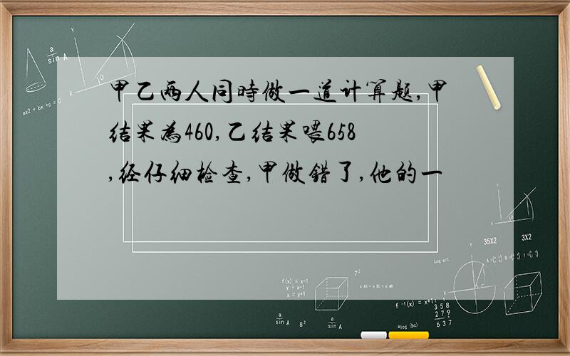 甲乙两人同时做一道计算题,甲结果为460,乙结果喂658,经仔细检查,甲做错了,他的一