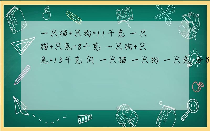 一只猫+只狗=11千克 一只猫+只兔=8千克 一只狗+只兔=13千克 问 一只猫 一只狗 一只兔 分别重多少千克