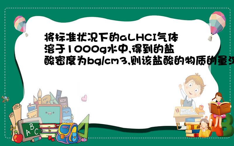 将标准状况下的aLHCI气体溶于1000g水中,得到的盐酸密度为bg/cm3,则该盐酸的物质的量浓度是（ ） A.a/2