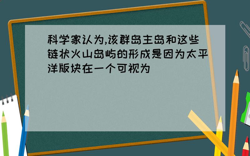 科学家认为,该群岛主岛和这些链状火山岛屿的形成是因为太平洋版块在一个可视为