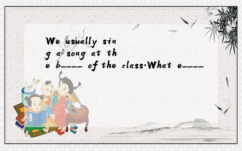 We usually sing a song at the b____ of the class.What e____