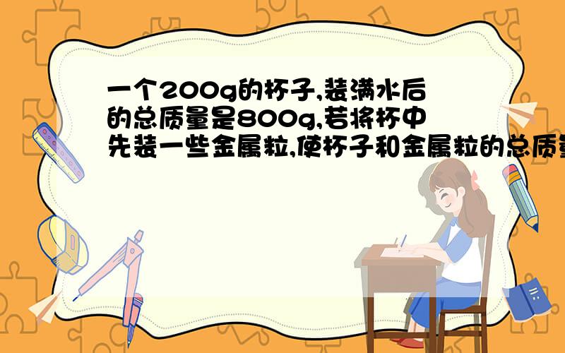 一个200g的杯子,装满水后的总质量是800g,若将杯中先装一些金属粒,使杯子和金属粒的总质量为1kg,再把杯子装满水,