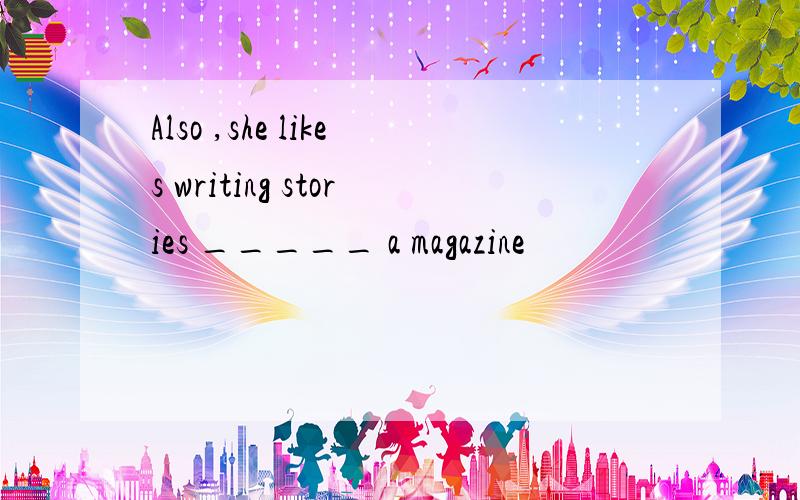 Also ,she likes writing stories _____ a magazine