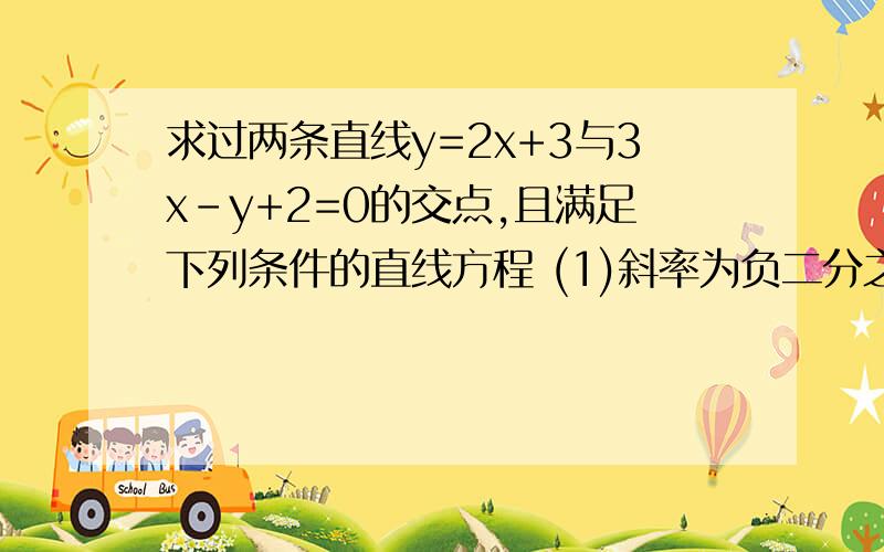 求过两条直线y=2x+3与3x-y+2=0的交点,且满足下列条件的直线方程 (1)斜率为负二分之一 （2）过点P（2,3