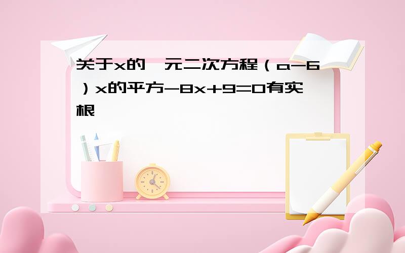 关于x的一元二次方程（a-6）x的平方-8x+9=0有实根