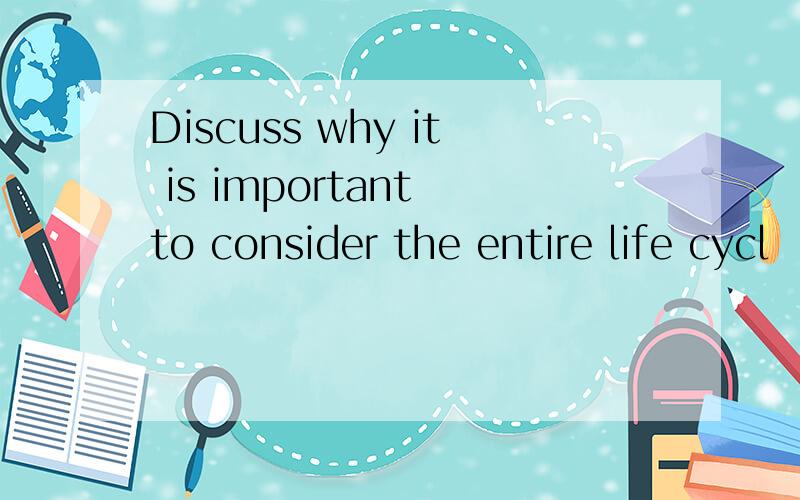 Discuss why it is important to consider the entire life cycl