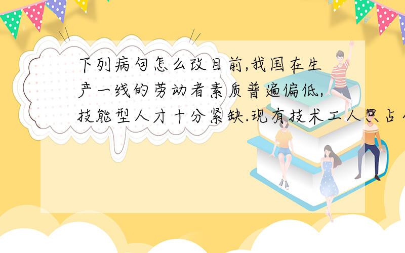 下列病句怎么改目前,我国在生产一线的劳动者素质普遍偏低,技能型人才十分紧缺.现有技术工人只占全部工人的1/3左右,而且多