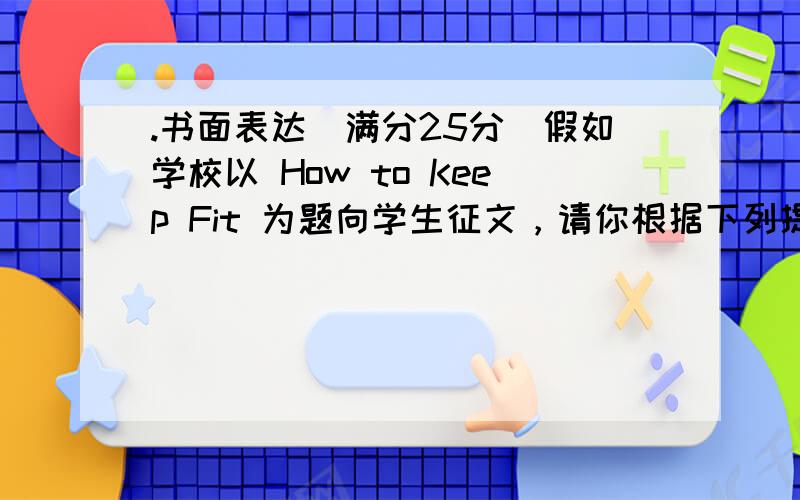 .书面表达（满分25分）假如学校以 How to Keep Fit 为题向学生征文，请你根据下列提示用英语写一篇短文应征