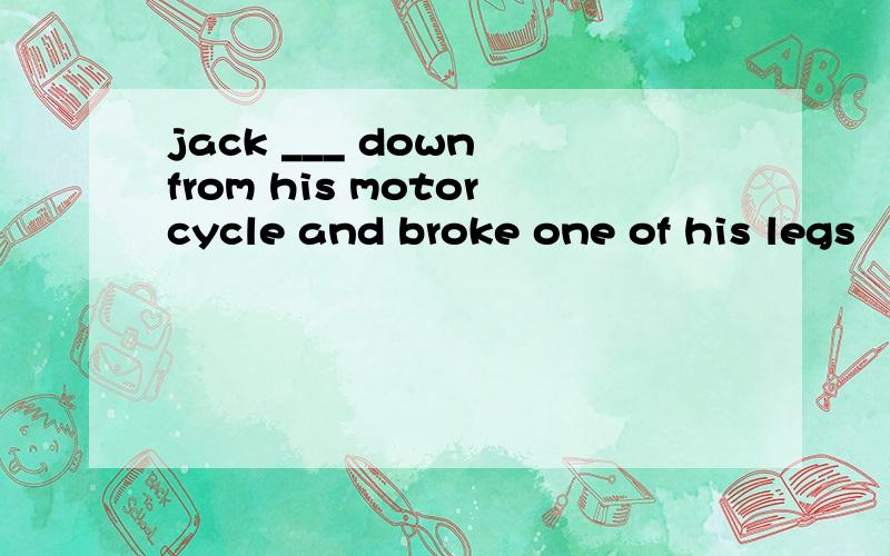 jack ___ down from his motorcycle and broke one of his legs