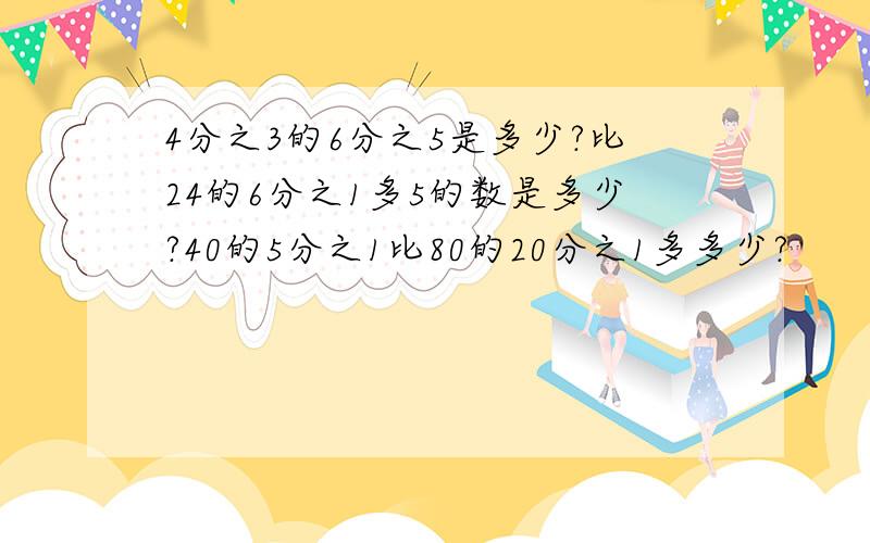 4分之3的6分之5是多少?比24的6分之1多5的数是多少?40的5分之1比80的20分之1多多少?