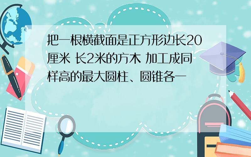 把一根横截面是正方形边长20厘米 长2米的方木 加工成同样高的最大圆柱、圆锥各一