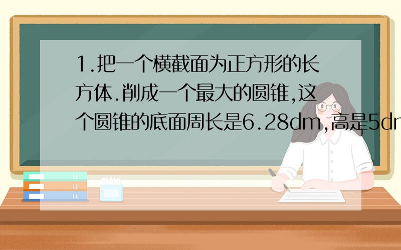 1.把一个横截面为正方形的长方体.削成一个最大的圆锥,这个圆锥的底面周长是6.28dm,高是5dm,那么长方形原来的体积