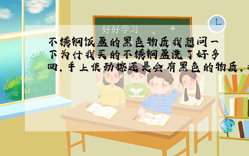 不锈钢饭盆的黑色物质我想问一下为什我买的不锈钢盆洗了好多回,手上使劲擦还是会有黑色的物质,我洗了好多遍,用洗洁精,热水烫