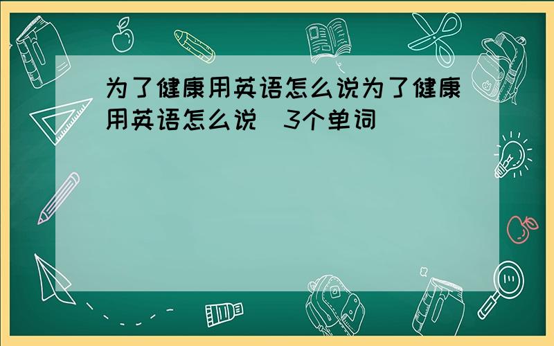 为了健康用英语怎么说为了健康用英语怎么说(3个单词）