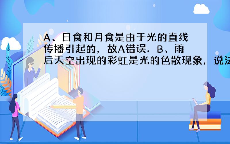 A、日食和月食是由于光的直线传播引起的，故A错误．B、雨后天空出现的彩虹是光的色散现象，说法正确，故B正确．