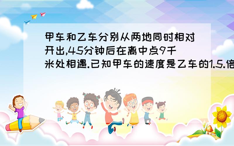 甲车和乙车分别从两地同时相对开出,45分钟后在离中点9千米处相遇.已知甲车的速度是乙车的1.5.倍,相遇时...